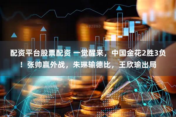 配资平台股票配资 一觉醒来，中国金花2胜3负！张帅赢外战，朱琳输德比，王欣瑜出局
