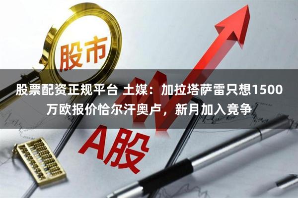 股票配资正规平台 土媒：加拉塔萨雷只想1500万欧报价恰尔汗奥卢，新月加入竞争