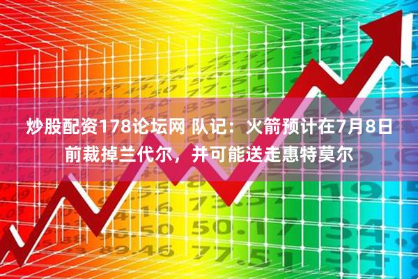 炒股配资178论坛网 队记：火箭预计在7月8日前裁掉兰代尔，并可能送走惠特莫尔
