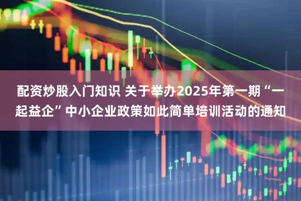 配资炒股入门知识 关于举办2025年第一期“一起益企”中小企业政策如此简单培训活动的通知