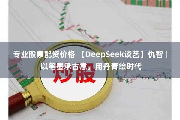 专业股票配资价格 【DeepSeek谈艺】仇智 | 以笔墨承古意，用丹青绘时代