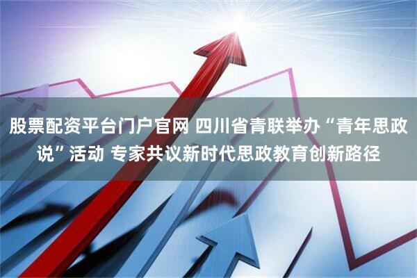 股票配资平台门户官网 四川省青联举办“青年思政说”活动 专家共议新时代思政教育创新路径