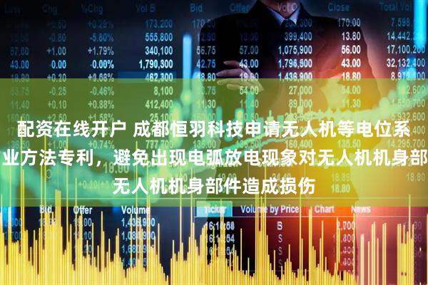 配资在线开户 成都恒羽科技申请无人机等电位系统及安全作业方法专利，避免出现电弧放电现象对无人机机身部件造成损伤