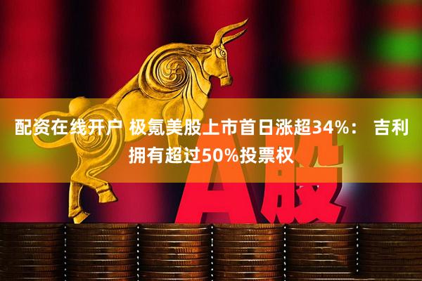配资在线开户 极氪美股上市首日涨超34%： 吉利拥有超过50%投票权