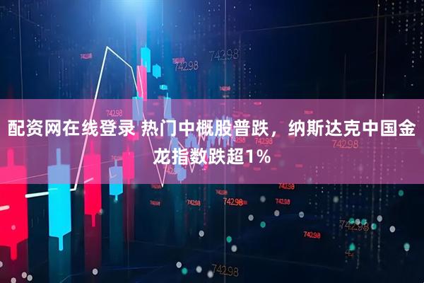 配资网在线登录 热门中概股普跌，纳斯达克中国金龙指数跌超1%