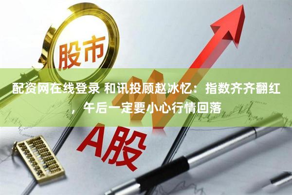 配资网在线登录 和讯投顾赵冰忆：指数齐齐翻红，午后一定要小心行情回落