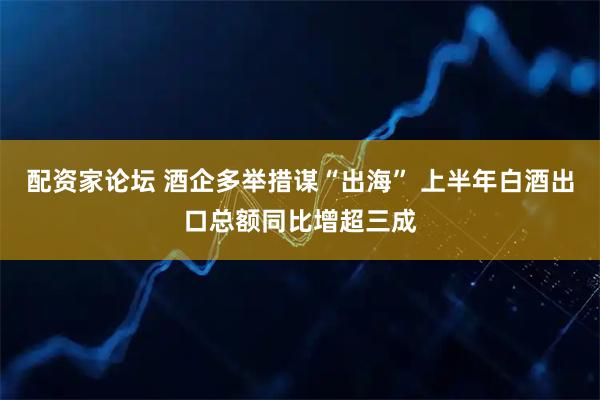 配资家论坛 酒企多举措谋“出海” 上半年白酒出口总额同比增超三成