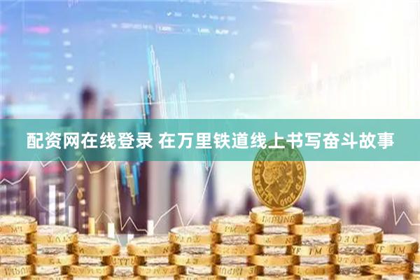 配资网在线登录 在万里铁道线上书写奋斗故事