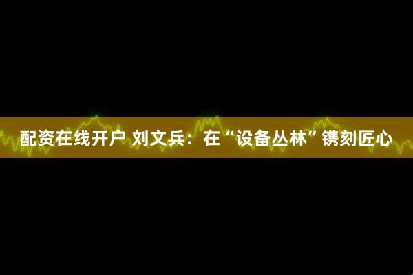 配资在线开户 刘文兵：在“设备丛林”镌刻匠心