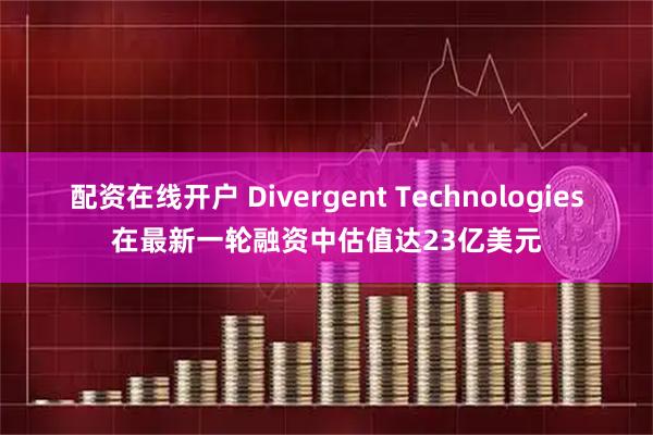 配资在线开户 Divergent Technologies在最新一轮融资中估值达23亿美元