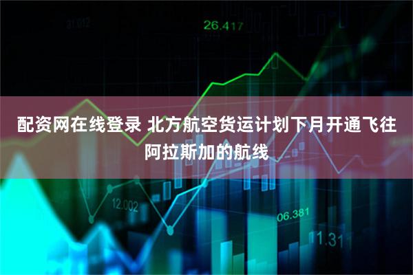 配资网在线登录 北方航空货运计划下月开通飞往阿拉斯加的航线