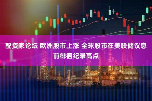 配资家论坛 欧洲股市上涨 全球股市在美联储议息前徘徊纪录高点