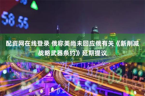 配资网在线登录 俄称美尚未回应俄有关《新削减战略武器条约》延期提议