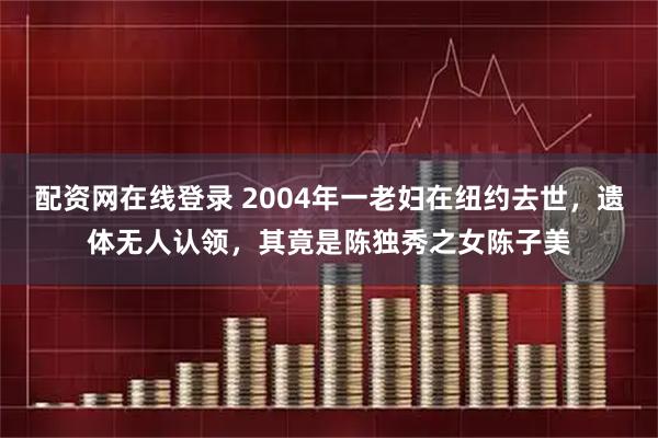 配资网在线登录 2004年一老妇在纽约去世，遗体无人认领，其竟是陈独秀之女陈子美