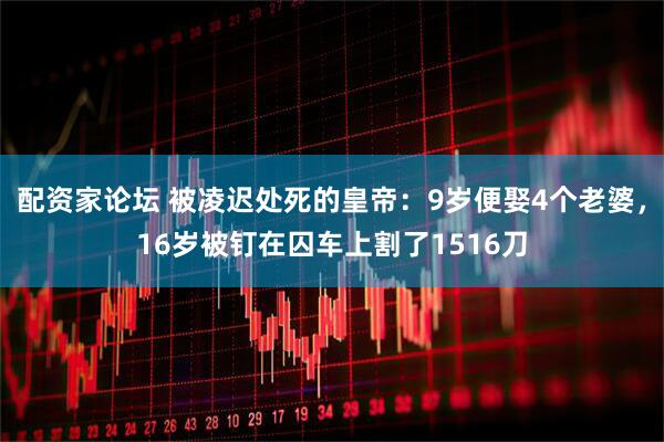配资家论坛 被凌迟处死的皇帝：9岁便娶4个老婆，16岁被钉在囚车上割了1516刀