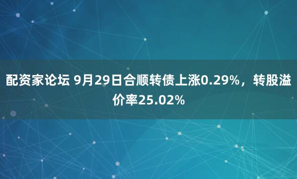配资家论坛 9月29日合顺转债上涨0.29%，转股溢价率25.02%